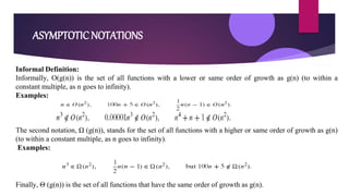 ASYMPTOTIC NOTATIONS
Informal Definition:
Informally, O(g(n)) is the set of all functions with a lower or same order of growth as g(n) (to within a
constant multiple, as n goes to infinity).
Examples:
The second notation, Ω (g(n)), stands for the set of all functions with a higher or same order of growth as g(n)
(to within a constant multiple, as n goes to infinity).
Examples:
Finally, Θ (g(n)) is the set of all functions that have the same order of growth as g(n).
 