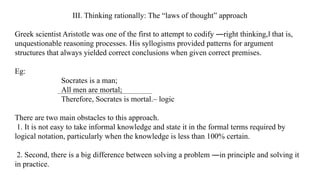 III. Thinking rationally: The “laws of thought” approach
Greek scientist Aristotle was one of the first to attempt to codify ―right thinking, that is,
‖
unquestionable reasoning processes. His syllogisms provided patterns for argument
structures that always yielded correct conclusions when given correct premises.
Eg:
Socrates is a man;
All men are mortal;
Therefore, Socrates is mortal.– logic
There are two main obstacles to this approach.
1. It is not easy to take informal knowledge and state it in the formal terms required by
logical notation, particularly when the knowledge is less than 100% certain.
2. Second, there is a big difference between solving a problem ―in principle and solving it
in practice.
 