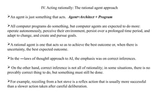 IV. Acting rationally: The rational agent approach
An agent is just something that acts. Agent=Architect + Program
All computer programs do something, but computer agents are expected to do more:
operate autonomously, perceive their environment, persist over a prolonged time period, and
adapt to change, and create and pursue goals.
A rational agent is one that acts so as to achieve the best outcome or, when there is
uncertainty, the best expected outcome.
In the ―laws of thought approach to AI, the emphasis was on correct inferences.
‖
 On the other hand, correct inference is not all of rationality; in some situations, there is no
provably correct thing to do, but something must still be done.
For example, recoiling from a hot stove is a reflex action that is usually more successful
than a slower action taken after careful deliberation.
 