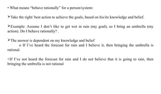 • What means “behave rationally” for a person/system:
Take the right/ best action to achieve the goals, based on his/its knowledge and belief.
Example: Assume I don’t like to get wet in rain (my goal), so I bring an umbrella (my
action). Do I behave rationally? .
The answer is dependent on my knowledge and belief
o If I’ve heard the forecast for rain and I believe it, then bringing the umbrella is
rational.
oIf I’ve not heard the forecast for rain and I do not believe that it is going to rain, then
bringing the umbrella is not rational
 