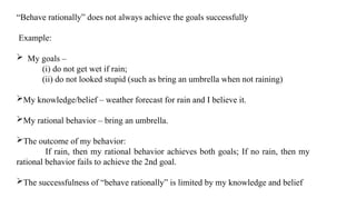 “Behave rationally” does not always achieve the goals successfully
Example:
 My goals –
(i) do not get wet if rain;
(ii) do not looked stupid (such as bring an umbrella when not raining)
My knowledge/belief – weather forecast for rain and I believe it.
My rational behavior – bring an umbrella.
The outcome of my behavior:
If rain, then my rational behavior achieves both goals; If no rain, then my
rational behavior fails to achieve the 2nd goal.
The successfulness of “behave rationally” is limited by my knowledge and belief
 