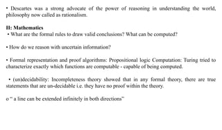 • Descartes was a strong advocate of the power of reasoning in understanding the world,
philosophy now called as rationalism.
II: Mathematics
• What are the formal rules to draw valid conclusions? What can be computed?
• How do we reason with uncertain information?
• Formal representation and proof algorithms: Propositional logic Computation: Turing tried to
characterize exactly which functions are computable - capable of being computed.
• (un)decidability: Incompleteness theory showed that in any formal theory, there are true
statements that are un-decidable i.e. they have no proof within the theory.
o “ a line can be extended infinitely in both directions”
 