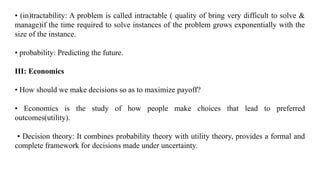 • (in)tractability: A problem is called intractable ( quality of bring very difficult to solve &
manage)if the time required to solve instances of the problem grows exponentially with the
size of the instance.
• probability: Predicting the future.
III: Economics
• How should we make decisions so as to maximize payoff?
• Economics is the study of how people make choices that lead to preferred
outcomes(utility).
• Decision theory: It combines probability theory with utility theory, provides a formal and
complete framework for decisions made under uncertainty.
 