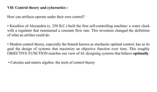 VII: Control theory and cybernetics :
How can artifacts operate under their own control?
• Ktesibios of Alexandria (c. 250 B.C.) built the first self-controlling machine: a water clock
with a regulator that maintained a constant flow rate. This invention changed the definition
of what an artifact could do.
• Modern control theory, especially the branch known as stochastic optimal control, has as its
goal the design of systems that maximize an objective function over time. This roughly
OBJECTIVE FUNCTION matches our view of Al: designing systems that behave optimally.
• Calculus and matrix algebra- the tools of control theory
 