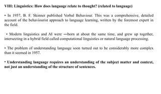 VIII: Linguistics: How does language relate to thought? (related to language)
• In 1957, B. F. Skinner published Verbal Behaviour. This was a comprehensive, detailed
account of the behaviourist approach to language learning, written by the foremost expert in
the field.
• Modern linguistics and AI were ―born at about the same time, and grew up together,
intersecting in a hybrid field called computational linguistics or natural language processing.
• The problem of understanding language soon turned out to be considerably more complex
than it seemed in 1957.
• Understanding language requires an understanding of the subject matter and context,
not just an understanding of the structure of sentences.
 