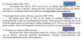 4. A dose of reality (1966–1973):
The period from 1966 to 1973 in the history of artificial intelligence (AI) is often
referred to as "A Dose of Reality." During this time, researchers faced challenges and setbacks
that led to a re-evaluation of the initial optimism and expectations surrounding AI.
5. Knowledge-based systems: The key to power? (1969–1979)
The period from 1969 to 1979 in the history of artificial intelligence (AI) is
characterized by a focus on knowledge-based systems, with researchers exploring the use of
symbolic representation of knowledge to address challenges in AI. This era saw efforts to build
expert systems, which were designed to emulate human expertise in specific domains.
6. AI becomes an industry (1980–present):
The period from 1980 to the present marks the evolution of artificial intelligence (AI)
into an industry, witnessing significant advancements, increased commercialization, and
widespread applications across various domains.
Expectations
Knowledge based
system
Wide spread in
various domain
 