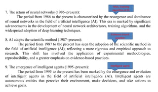 7. The return of neural networks (1986–present):
The period from 1986 to the present is characterized by the resurgence and dominance
of neural networks in the field of artificial intelligence (AI). This era is marked by significant
advancements in the development of neural network architectures, training algorithms, and the
widespread adoption of deep learning techniques.
8. AI adopts the scientific method (1987–present):
The period from 1987 to the present has seen the adoption of the scientific method in
the field of artificial intelligence (AI), reflecting a more rigorous and empirical approach to
research. This shift has involved the application of experimental methodologies,
reproducibility, and a greater emphasis on evidence-based practices.
9. The emergence of intelligent agents (1995–present):
The period from 1995 to the present has been marked by the emergence and evolution
of intelligent agents in the field of artificial intelligence (AI). Intelligent agents are
autonomous entities that perceive their environment, make decisions, and take actions to
achieve goals.
Intelligent agent
Evidence based
practice
NNA, Training
algorithm & DL
 