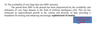10. The availability of very large data sets (2001–present):
The period from 2001 to the present has been characterized by the availability and
utilization of very large datasets in the field of artificial intelligence (AI). This era has
witnessed an unprecedented growth in the volume and diversity of data, providing a
foundation for training and enhancing increasingly sophisticated AI models.
Diversity & Develop
sophisticated AI
models.
 