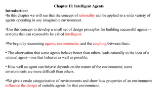 Chapter II: Intelligent Agents
Introduction:
•In this chapter we will see that the concept of rationality can be applied to a wide variety of
agents operating in any imaginable environment.
•Use this concept to develop a small set of design principles for building successful agents—
systems that can reasonably be called intelligent.
•We begin by examining agents, environments, and the coupling between them.
• The observation that some agents behave better than others leads naturally to the idea of a
rational agent—one that behaves as well as possible.
• How well an agent can behave depends on the nature of the environment; some
environments are more difficult than others.
•We give a crude categorization of environments and show how properties of an environment
influence the design of suitable agents for that environment.
 