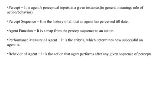 •Percept − It is agent’s perceptual inputs at a given instance.(in general meaning: rule of
action/behavior)
•Percept Sequence − It is the history of all that an agent has perceived till date.
•Agent Function − It is a map from the precept sequence to an action.
•Performance Measure of Agent − It is the criteria, which determines how successful an
agent is.
•Behavior of Agent − It is the action that agent performs after any given sequence of percepts
 