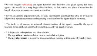 •We can imagine tabulating the agent function that describes any given agent; for most
agents, this would be a very large table—infinite, in fact, unless we place a bound on the
length of percept sequences we want to consider.
• Given an agent to experiment with, we can, in principle, construct this table by trying out
all possible percept sequences and recording which actions the agent does in response.
• The table is, of course, an external characterization of the agent. Internally, the agent
function for an artificial agent will be implemented by an agent program.
• It is important to keep these two ideas distinct.
• The agent function is an abstract mathematical description.
• The agent program is a concrete implementation, running within some physical system.
 