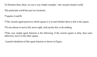 To illustrate these ideas, we use a very simple example—the vacuum-cleaner world
This particular world has just two locations:
squares A and B.
The vacuum agent perceives which square it is in and whether there is dirt in the square.
It can choose to move left, move right, suck up the dirt, or do nothing.
One very simple agent function is the following: if the current square is dirty, then suck;
otherwise, move to the other square.
A partial tabulation of this agent function is shown in Figure
 