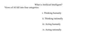 What is Artificial Intelligent?
Views of AI fall into four categories:
i. Thinking humanly
ii. Thinking rationally
iii. Acting humanly
iv. Acting rationally
 