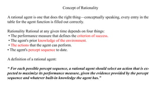 Concept of Rationality
A rational agent is one that does the right thing—conceptually speaking, every entry in the
table for the agent function is filled out correctly.
Rationality Rational at any given time depends on four things:
• The performance measure that defines the criterion of success.
• The agent's prior knowledge of the environment.
• The actions that the agent can perform.
• The agent's percept sequence to date.
A definition of a rational agent:
“ For each possible percept sequence, a rational agent should select an action that is ex-
pected to maximize its performance measure, given the evidence provided by the percept
sequence and whatever built-in knowledge the agent has.”
 