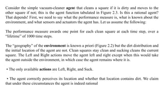 Consider the simple vacuum-cleaner agent that cleans a square if it is dirty and moves to the
other square if not; this is the agent function tabulated in Figure 2.3. Is this a rational agent?
That depends! First, we need to say what the performance measure is, what is known about the
environment, and what sensors and actuators the agent has. Let us assume the following:
The performance measure awards one point for each clean square at each time step, over a
“lifetime” of 1000 time steps.
The “geography” of the environment is known a priori (Figure 2.2) but the dirt distribution and
the initial location of the agent are not. Clean squares stay clean and sucking cleans the current
square. The Left and Right actions move the agent left and right except when this would take
the agent outside the environment, in which case the agent remains where it is.
• The only available actions are Left, Right, and Suck.
• The agent correctly perceives its location and whether that location contains dirt. We claim
that under these circumstances the agent is indeed rational
 