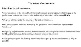 The nature of environment
I:Specifying the task environment:
•In our discussion of the rationality of the simple vacuum-cleaner agent, we had to specify the
performance measure, the environment, and the agent’s actuators and sensors (PEAS).
•We group all these under the heading of the task environment.
•Task environments, which are essentially the “problems” to which rational agents are the
“solutions.”
•To specify the performance measure, the environment, and the agent’s actuators and sensors called
the PEAS (Performance, Environment, Actuators, Sensors) description.
•In designing an agent, the first step must always be to specify the task environment as fully as
possible.
 