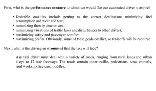 First, what is the performance measure to which we would like our automated driver to aspire?
• Desirable qualities include getting to the correct destination; minimizing fuel
consumption and wear and tear;
• minimizing the trip time or cost;
• minimizing violations of traffic laws and disturbances to other drivers;
• maximizing safety and passenger comfort;
• maximizing profits. Obviously, some of these goals conflict, so tradeoffs will be required
Next, what is the driving environment that the taxi will face?
Any taxi driver must deal with a variety of roads, ranging from rural lanes and urban
alleys to 12-lane freeways. The roads contain other traffic, pedestrians, stray animals,
road works, police cars, puddles,
 