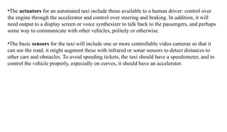 •The actuators for an automated taxi include those available to a human driver: control over
the engine through the accelerator and control over steering and braking. In addition, it will
need output to a display screen or voice synthesizer to talk back to the passengers, and perhaps
some way to communicate with other vehicles, politely or otherwise.
•The basic sensors for the taxi will include one or more controllable video cameras so that it
can see the road; it might augment these with infrared or sonar sensors to detect distances to
other cars and obstacles. To avoid speeding tickets, the taxi should have a speedometer, and to
control the vehicle properly, especially on curves, it should have an accelerator.
 