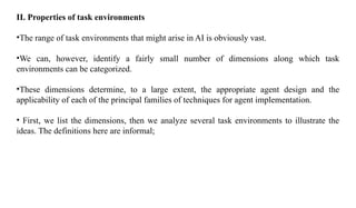II. Properties of task environments
•The range of task environments that might arise in AI is obviously vast.
•We can, however, identify a fairly small number of dimensions along which task
environments can be categorized.
•These dimensions determine, to a large extent, the appropriate agent design and the
applicability of each of the principal families of techniques for agent implementation.
• First, we list the dimensions, then we analyze several task environments to illustrate the
ideas. The definitions here are informal;
 
