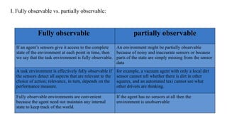 I. Fully observable vs. partially observable:
Fully observable partially observable
If an agent’s sensors give it access to the complete
state of the environment at each point in time, then
we say that the task environment is fully observable.
An environment might be partially observable
because of noisy and inaccurate sensors or because
parts of the state are simply missing from the sensor
data
A task environment is effectively fully observable if
the sensors detect all aspects that are relevant to the
choice of action; relevance, in turn, depends on the
performance measure.
for example, a vacuum agent with only a local dirt
sensor cannot tell whether there is dirt in other
squares, and an automated taxi cannot see what
other drivers are thinking.
Fully observable environments are convenient
because the agent need not maintain any internal
state to keep track of the world.
If the agent has no sensors at all then the
environment is unobservable
 