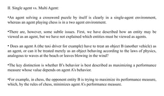 II. Single agent vs. Multi Agent:
•An agent solving a crossword puzzle by itself is clearly in a single-agent environment,
whereas an agent playing chess is in a two agent environment.
•There are, however, some subtle issues. First, we have described how an entity may be
viewed as an agent, but we have not explained which entities must be viewed as agents.
• Does an agent A (the taxi driver for example) have to treat an object B (another vehicle) as
an agent, or can it be treated merely as an object behaving according to the laws of physics,
analogous to waves at the beach or leaves blowing in the wind?
•The key distinction is whether B’s behavior is best described as maximizing a performance
measure whose value depends on agent A’s behavior.
•For example, in chess, the opponent entity B is trying to maximize its performance measure,
which, by the rules of chess, minimizes agent A’s performance measure.
 