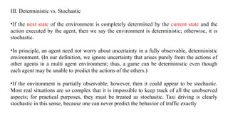 III. Deterministic vs. Stochastic
•If the next state of the environment is completely determined by the current state and the
action executed by the agent, then we say the environment is deterministic; otherwise, it is
stochastic.
•In principle, an agent need not worry about uncertainty in a fully observable, deterministic
environment. (In our definition, we ignore uncertainty that arises purely from the actions of
other agents in a multi agent environment; thus, a game can be deterministic even though
each agent may be unable to predict the actions of the others.)
•If the environment is partially observable, however, then it could appear to be stochastic.
Most real situations are so complex that it is impossible to keep track of all the unobserved
aspects; for practical purposes, they must be treated as stochastic. Taxi driving is clearly
stochastic in this sense, because one can never predict the behavior of traffic exactly
 