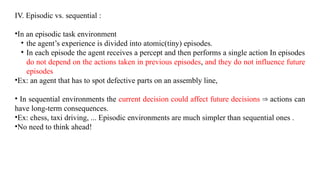 IV. Episodic vs. sequential :
•In an episodic task environment
• the agent’s experience is divided into atomic(tiny) episodes.
• In each episode the agent receives a percept and then performs a single action In episodes
do not depend on the actions taken in previous episodes, and they do not influence future
episodes
•Ex: an agent that has to spot defective parts on an assembly line,
• In sequential environments the current decision could affect future decisions actions can
⇒
have long-term consequences.
•Ex: chess, taxi driving, ... Episodic environments are much simpler than sequential ones .
•No need to think ahead!
 