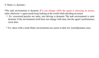 V. Static vs. dynamic :
•The task environment is dynamic if it can change while the agent is choosing an action,
static otherwise agent needs keep looking at the world while deciding an action
⇒
• Ex: crossword puzzles are static, taxi driving is dynamic The task environment is semi
dynamic if the environment itself does not change with time, but the agent’s performance
score does
• Ex: chess with a clock Static environments are easier to deal wrt. [semi]dynamic ones.
 