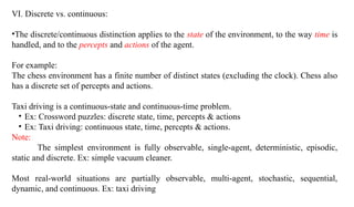 VI. Discrete vs. continuous:
•The discrete/continuous distinction applies to the state of the environment, to the way time is
handled, and to the percepts and actions of the agent.
For example:
The chess environment has a finite number of distinct states (excluding the clock). Chess also
has a discrete set of percepts and actions.
Taxi driving is a continuous-state and continuous-time problem.
• Ex: Crossword puzzles: discrete state, time, percepts & actions
• Ex: Taxi driving: continuous state, time, percepts & actions.
Note:
The simplest environment is fully observable, single-agent, deterministic, episodic,
static and discrete. Ex: simple vacuum cleaner.
Most real-world situations are partially observable, multi-agent, stochastic, sequential,
dynamic, and continuous. Ex: taxi driving
 