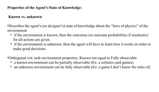 Properties of the Agent’s State of Knowledge:
Known vs. unknown
•Describes the agent’s (or designer’s) state of knowledge about the “laws of physics” of the
environment
• if the environment is known, then the outcomes (or outcome probabilities if stochastic)
for all actions are given.
• if the environment is unknown, then the agent will have to learn how it works in order to
make good decisions.
•Orthogonal wrt. task-environment properties. Known not equal to Fully observable
• a known environment can be partially observable (Ex: a solitaire card games).
• an unknown environment can be fully observable (Ex: a game I don’t know the rules of)
 