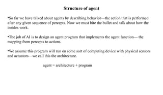 Structure of agent
•So far we have talked about agents by describing behavior—the action that is performed
after any given sequence of percepts. Now we must bite the bullet and talk about how the
insides work.
•The job of AI is to design an agent program that implements the agent function— the
mapping from percepts to actions.
•We assume this program will run on some sort of computing device with physical sensors
and actuators—we call this the architecture.
agent = architecture + program
 