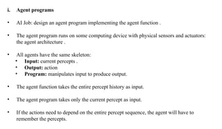 i. Agent programs
• AI Job: design an agent program implementing the agent function .
• The agent program runs on some computing device with physical sensors and actuators:
the agent architecture .
• All agents have the same skeleton:
• Input: current percepts .
• Output: action
• Program: manipulates input to produce output.
• The agent function takes the entire percept history as input.
• The agent program takes only the current percept as input.
• If the actions need to depend on the entire percept sequence, the agent will have to
remember the percepts.
 