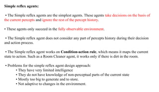 Simple reflex agents:
• The Simple reflex agents are the simplest agents. These agents take decisions on the basis of
the current percepts and ignore the rest of the percept history.
• These agents only succeed in the fully observable environment.
• The Simple reflex agent does not consider any part of percepts history during their decision
and action process.
• The Simple reflex agent works on Condition-action rule, which means it maps the current
state to action. Such as a Room Cleaner agent, it works only if there is dirt in the room.
• Problems for the simple reflex agent design approach:
• They have very limited intelligence
• They do not have knowledge of non-perceptual parts of the current state
• Mostly too big to generate and to store.
• Not adaptive to changes in the environment.
 