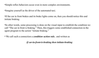 •Simple reflex behaviors occur even in more complex environments.
•Imagine yourself as the driver of the automated taxi.
•If the car in front brakes and its brake lights come on, then you should notice this and
initiate braking.
•In other words, some processing is done on the visual input to establish the condition we
call “The car in front is braking.” Then, this triggers some established connection in the
agent program to the action “initiate braking.”
• We call such a connection a condition–action rule, and written as
if car-in-front-is-braking then initiate-braking
 