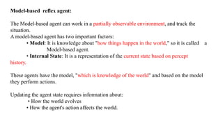 Model-based reflex agent:
The Model-based agent can work in a partially observable environment, and track the
situation.
A model-based agent has two important factors:
• Model: It is knowledge about "how things happen in the world," so it is called a
Model-based agent.
• Internal State: It is a representation of the current state based on percept
history.
These agents have the model, "which is knowledge of the world" and based on the model
they perform actions.
Updating the agent state requires information about:
• How the world evolves
• How the agent's action affects the world.
 