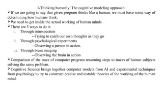 I-Thinking humanly: The cognitive modeling approach.
If we are going to say that given program thinks like a human, we must have some way of
determining how humans think.
We need to get inside the actual working of human minds.
There are 3 ways to do it:
i. Through introspection
--Trying to catch our own thoughts as they go
ii. Through psychological experiments
--Observing a person in action.
iii. Through brain imaging
--Observing the brain in action
Comparison of the trace of computer program reasoning steps to traces of human subjects
solving the same problem.
Cognitive Science brings together computer models from AI and experimental techniques
from psychology to try to construct precise and testable theories of the working of the human
mind.
 