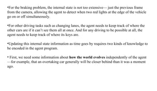 •For the braking problem, the internal state is not too extensive— just the previous frame
from the camera, allowing the agent to detect when two red lights at the edge of the vehicle
go on or off simultaneously.
•For other driving tasks such as changing lanes, the agent needs to keep track of where the
other cars are if it can’t see them all at once. And for any driving to be possible at all, the
agent needs to keep track of where its keys are.
•Updating this internal state information as time goes by requires two kinds of knowledge to
be encoded in the agent program.
• First, we need some information about how the world evolves independently of the agent
—for example, that an overtaking car generally will be closer behind than it was a moment
ago.
 