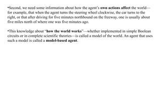 •Second, we need some information about how the agent’s own actions affect the world—
for example, that when the agent turns the steering wheel clockwise, the car turns to the
right, or that after driving for five minutes northbound on the freeway, one is usually about
five miles north of where one was five minutes ago.
•This knowledge about “how the world works”—whether implemented in simple Boolean
circuits or in complete scientific theories—is called a model of the world. An agent that uses
such a model is called a model-based agent.
 