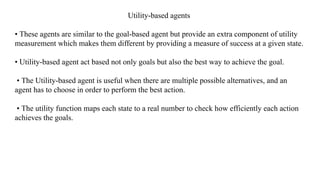 Utility-based agents
• These agents are similar to the goal-based agent but provide an extra component of utility
measurement which makes them different by providing a measure of success at a given state.
• Utility-based agent act based not only goals but also the best way to achieve the goal.
• The Utility-based agent is useful when there are multiple possible alternatives, and an
agent has to choose in order to perform the best action.
• The utility function maps each state to a real number to check how efficiently each action
achieves the goals.
 