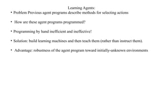 Learning Agents:
• Problem Previous agent programs describe methods for selecting actions
• How are these agent programs programmed?
• Programming by hand inefficient and ineffective!
• Solution: build learning machines and then teach them (rather than instruct them).
• Advantage: robustness of the agent program toward initially-unknown environments
 