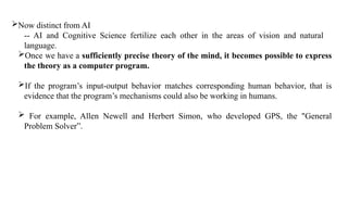 Now distinct from AI
-- AI and Cognitive Science fertilize each other in the areas of vision and natural
language.
Once we have a sufficiently precise theory of the mind, it becomes possible to express
the theory as a computer program.
If the program’s input-output behavior matches corresponding human behavior, that is
evidence that the program’s mechanisms could also be working in humans.
 For example, Allen Newell and Herbert Simon, who developed GPS, the "General
Problem Solver”.
 