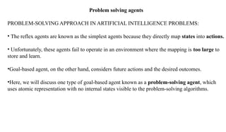 Problem solving agents
PROBLEM-SOLVING APPROACH IN ARTIFICIAL INTELLIGENCE PROBLEMS:
• The reflex agents are known as the simplest agents because they directly map states into actions.
• Unfortunately, these agents fail to operate in an environment where the mapping is too large to
store and learn.
•Goal-based agent, on the other hand, considers future actions and the desired outcomes.
•Here, we will discuss one type of goal-based agent known as a problem-solving agent, which
uses atomic representation with no internal states visible to the problem-solving algorithms.
 