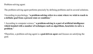Problem-solving agent:
The problem-solving agent performs precisely by defining problems and its several solutions.
•According to psychology, “a problem-solving refers to a state where we wish to reach to
a definite goal from a present state or condition.”
• According to computer science,” a problem-solving is a part of artificial intelligence
which bonded with a number of techniques such as algorithms, heuristics to solve a
problem.”
•Therefore, a problem-solving agent is a goal-driven agent and focuses on satisfying the
goal.
 