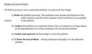 PROBLEM DEFINITION :
•To build a system to solve a particular problem, we need to do four things:
(i) Define the problem precisely. This definition must include specification of the
initial situations and also final situations which constitute (i.e) acceptable
solution to the problem.
(ii) Analyze the problem (i.e) important features have an immense (i.e) huge impact
on the appropriateness of various techniques for solving the problems.
(iii) Isolate and represent the knowledge to solve the problem.
(iv) Choose the best problem – solving techniques and apply it to the particular
problem.
 