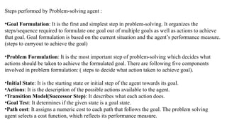 Steps performed by Problem-solving agent :
•Goal Formulation: It is the first and simplest step in problem-solving. It organizes the
steps/sequence required to formulate one goal out of multiple goals as well as actions to achieve
that goal. Goal formulation is based on the current situation and the agent’s performance measure.
(steps to carryout to achieve the goal)
•Problem Formulation: It is the most important step of problem-solving which decides what
actions should be taken to achieve the formulated goal. There are following five components
involved in problem formulation: ( steps to decide what action taken to achieve goal).
•Initial State: It is the starting state or initial step of the agent towards its goal.
•Actions: It is the description of the possible actions available to the agent.
•Transition Model(Successor Step): It describes what each action does.
•Goal Test: It determines if the given state is a goal state.
•Path cost: It assigns a numeric cost to each path that follows the goal. The problem solving
agent selects a cost function, which reflects its performance measure.
 