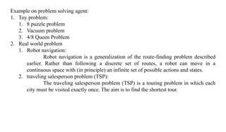 Example on problem solving agent:
1. Toy problem:
1. 8 puzzle problem
2. Vacuum problem
3. 4/8 Queen Problem
2. Real world problem
1. Robot navigation:
Robot navigation is a generalization of the route-finding problem described
earlier. Rather than following a discrete set of routes, a robot can move in a
continuous space with (in principle) an infinite set of possible actions and states.
2. traveling salesperson problem (TSP):
The traveling salesperson problem (TSP) is a touring problem in which each
city must be visited exactly once. The aim is to find the shortest tour.
 