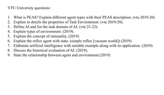 VTU University questions:
1. What is PEAS? Explain different agent types with their PEAS description. (vtu 2019-20)
2. Explain in details the properties of Task Environment. (vtu 2019-20).
3. Define AI and list the task domain of AI. (vtu 21-22).
4. Explain types of environment. (2019).
5. Explain the concept of rationality. (2019)
6. Explain the reflex agent with state. (simple reflex [vacuum world]) (2019).
7. Elaborate artificial intelligence with suitable example along with its application. (2019).
8. Discuss the historical evaluation of AI. (2019).
9. State the relationship between agent and environment.(2019)
 