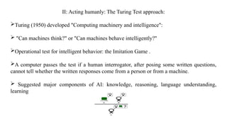 II: Acting humanly: The Turing Test approach:
Turing (1950) developed "Computing machinery and intelligence":
 "Can machines think?" or "Can machines behave intelligently?"
Operational test for intelligent behavior: the Imitation Game .
A computer passes the test if a human interrogator, after posing some written questions,
cannot tell whether the written responses come from a person or from a machine.
 Suggested major components of AI: knowledge, reasoning, language understanding,
learning
 