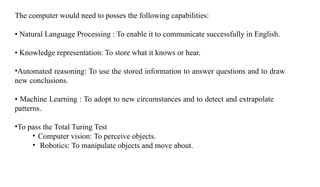 The computer would need to posses the following capabilities:
• Natural Language Processing : To enable it to communicate successfully in English.
• Knowledge representation: To store what it knows or hear.
•Automated reasoning: To use the stored information to answer questions and to draw
new conclusions.
• Machine Learning : To adopt to new circumstances and to detect and extrapolate
patterns.
•To pass the Total Turing Test
• Computer vision: To perceive objects.
• Robotics: To manipulate objects and move about.
 