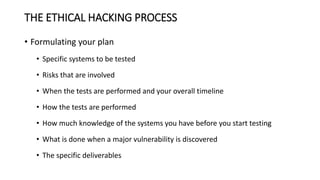 THE ETHICAL HACKING PROCESS
• Formulating your plan
• Specific systems to be tested
• Risks that are involved
• When the tests are performed and your overall timeline
• How the tests are performed
• How much knowledge of the systems you have before you start testing
• What is done when a major vulnerability is discovered
• The specific deliverables
 